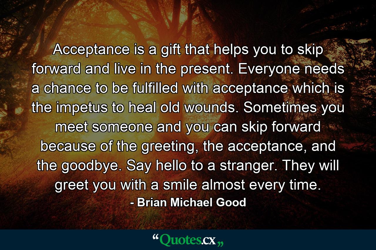 Acceptance is a gift that helps you to skip forward and live in the present. Everyone needs a chance to be fulfilled with acceptance which is the impetus to heal old wounds. Sometimes you meet someone and you can skip forward because of the greeting, the acceptance, and the goodbye. Say hello to a stranger. They will greet you with a smile almost every time. - Quote by Brian Michael Good