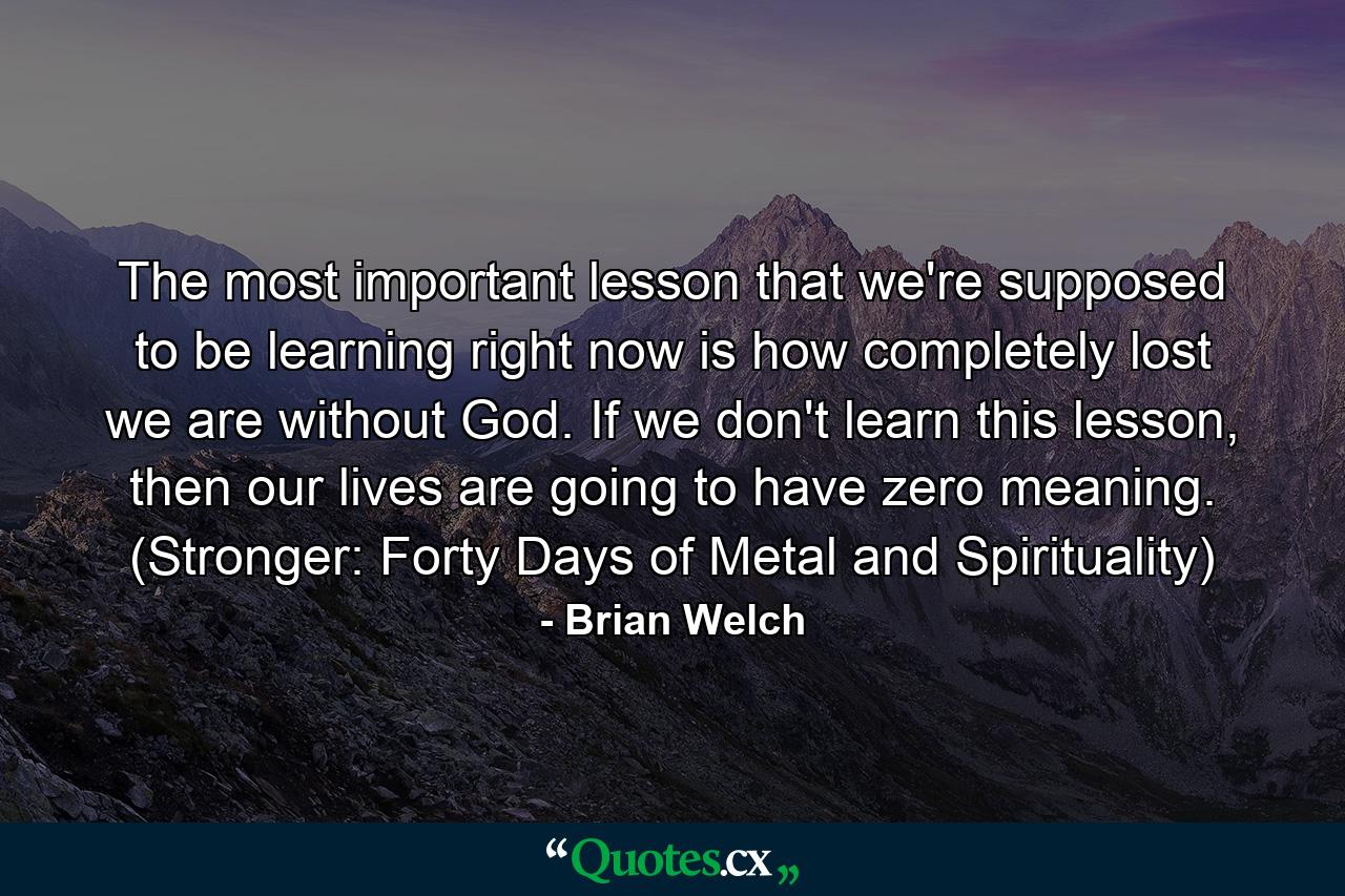 The most important lesson that we're supposed to be learning right now is how completely lost we are without God. If we don't learn this lesson, then our lives are going to have zero meaning. (Stronger: Forty Days of Metal and Spirituality) - Quote by Brian Welch