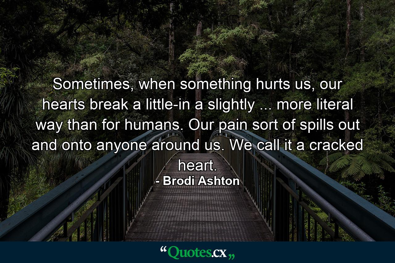 Sometimes, when something hurts us, our hearts break a little-in a slightly ... more literal way than for humans. Our pain sort of spills out and onto anyone around us. We call it a cracked heart. - Quote by Brodi Ashton