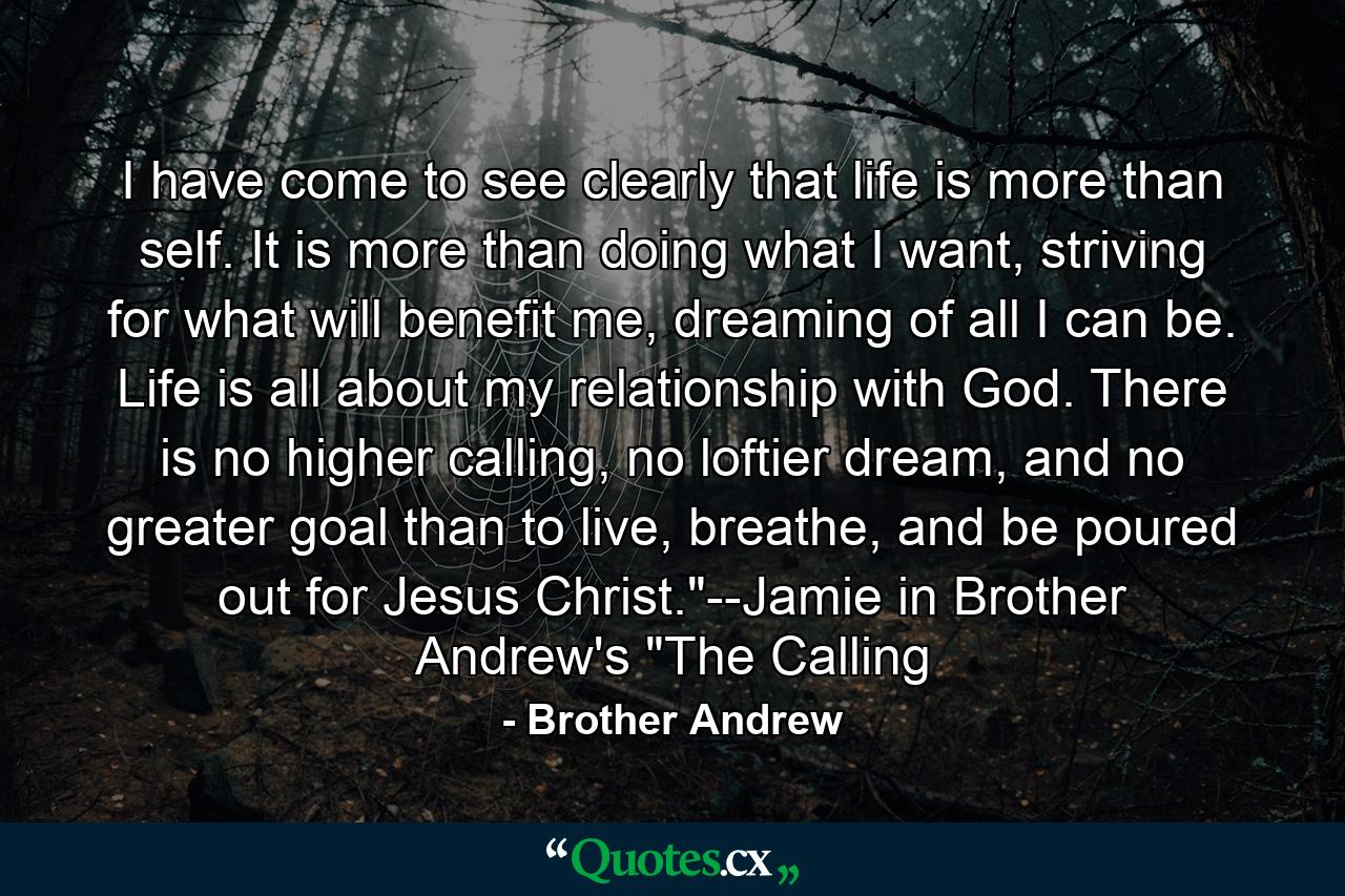 I have come to see clearly that life is more than self. It is more than doing what I want, striving for what will benefit me, dreaming of all I can be. Life is all about my relationship with God. There is no higher calling, no loftier dream, and no greater goal than to live, breathe, and be poured out for Jesus Christ.