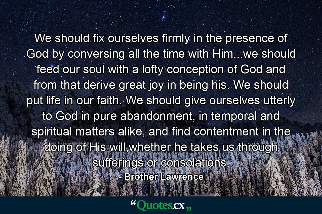 We should fix ourselves firmly in the presence of God by conversing all the time with Him...we should feed our soul with a lofty conception of God and from that derive great joy in being his. We should put life in our faith. We should give ourselves utterly to God in pure abandonment, in temporal and spiritual matters alike, and find contentment in the doing of His will,whether he takes us through sufferings or consolations. - Quote by Brother Lawrence