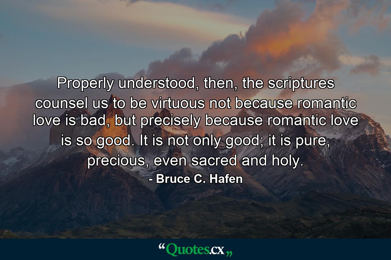 Properly understood, then, the scriptures counsel us to be virtuous not because romantic love is bad, but precisely because romantic love is so good. It is not only good; it is pure, precious, even sacred and holy. - Quote by Bruce C. Hafen