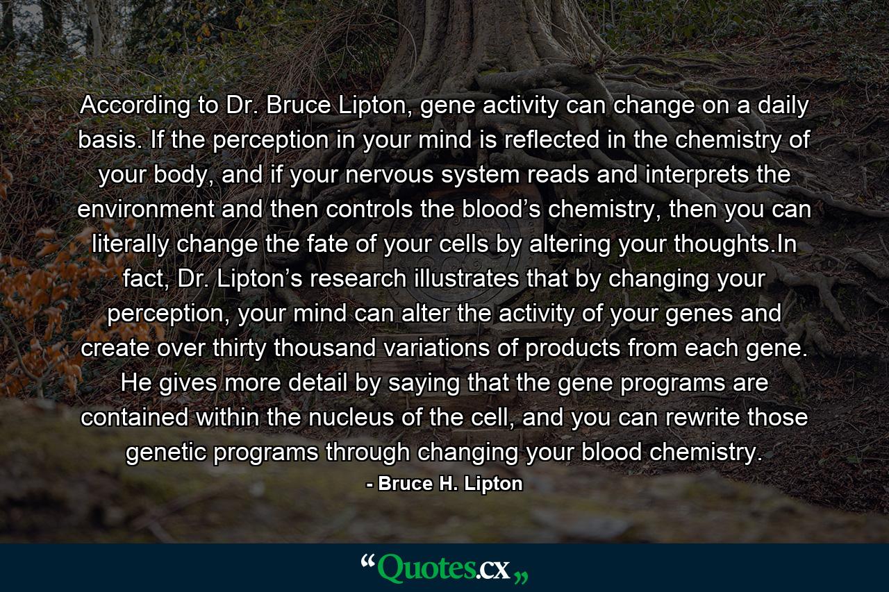 According to Dr. Bruce Lipton, gene activity can change on a daily basis. If the perception in your mind is reflected in the chemistry of your body, and if your nervous system reads and interprets the environment and then controls the blood’s chemistry, then you can literally change the fate of your cells by altering your thoughts.In fact, Dr. Lipton’s research illustrates that by changing your perception, your mind can alter the activity of your genes and create over thirty thousand variations of products from each gene. He gives more detail by saying that the gene programs are contained within the nucleus of the cell, and you can rewrite those genetic programs through changing your blood chemistry. - Quote by Bruce H. Lipton