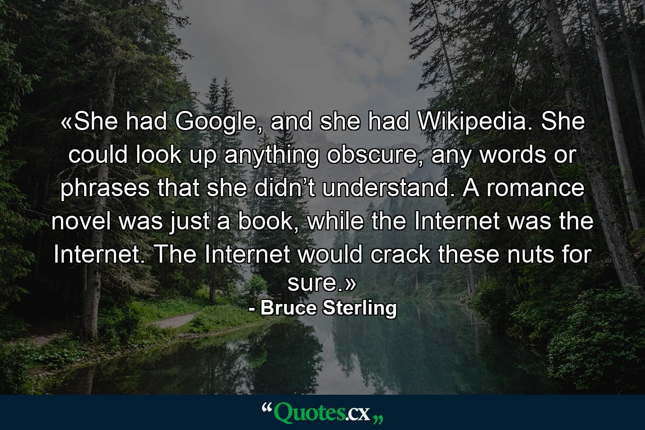 «She had Google, and she had Wikipedia. She could look up anything obscure, any words or phrases that she didn’t understand. A romance novel was just a book, while the Internet was the Internet. The Internet would crack these nuts for sure.» - Quote by Bruce Sterling