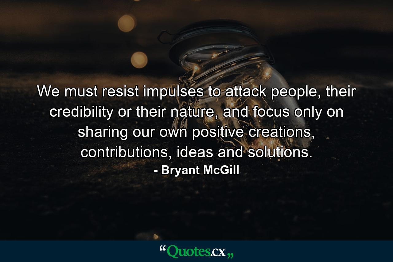 We must resist impulses to attack people, their credibility or their nature, and focus only on sharing our own positive creations, contributions, ideas and solutions. - Quote by Bryant McGill