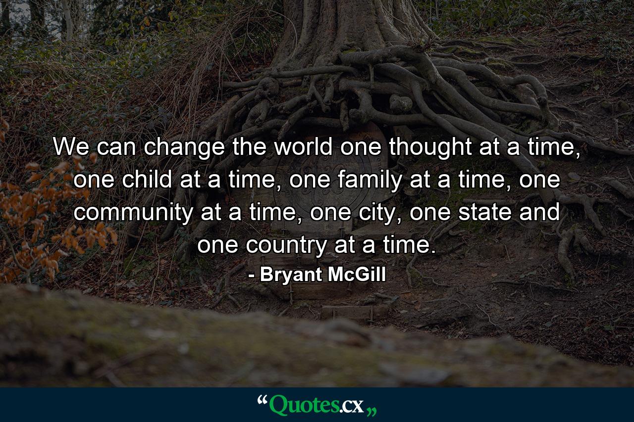 We can change the world one thought at a time, one child at a time, one family at a time, one community at a time, one city, one state and one country at a time. - Quote by Bryant McGill