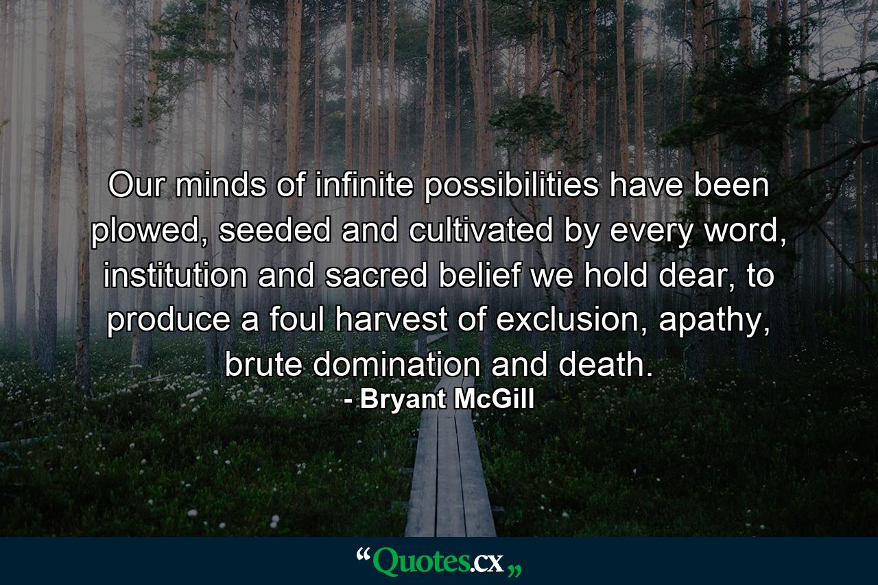 Our minds of infinite possibilities have been plowed, seeded and cultivated by every word, institution and sacred belief we hold dear, to produce a foul harvest of exclusion, apathy, brute domination and death. - Quote by Bryant McGill