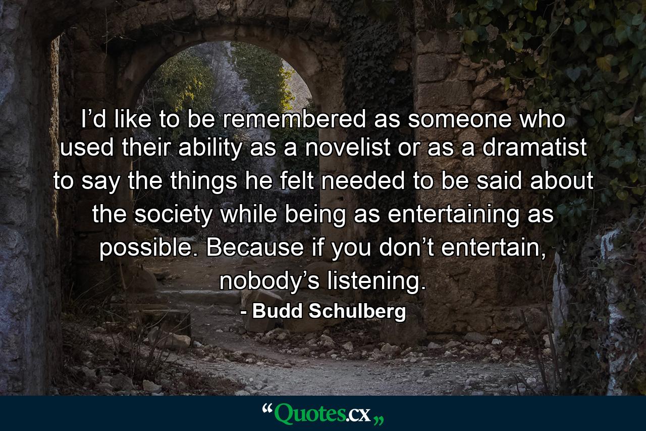 I’d like to be remembered as someone who used their ability as a novelist or as a dramatist to say the things he felt needed to be said about the society while being as entertaining as possible. Because if you don’t entertain, nobody’s listening. - Quote by Budd Schulberg