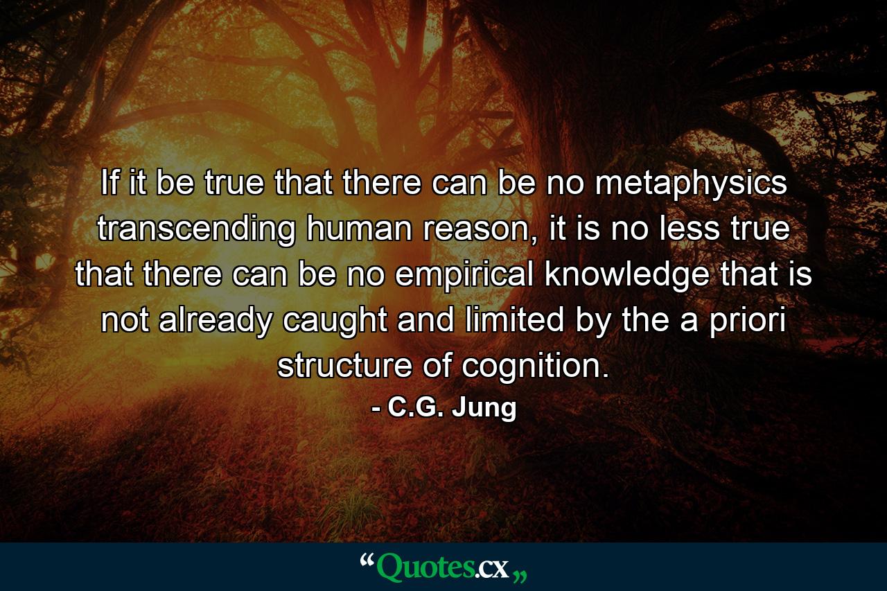 If it be true that there can be no metaphysics transcending human reason, it is no less true that there can be no empirical knowledge that is not already caught and limited by the a priori structure of cognition. - Quote by C.G. Jung