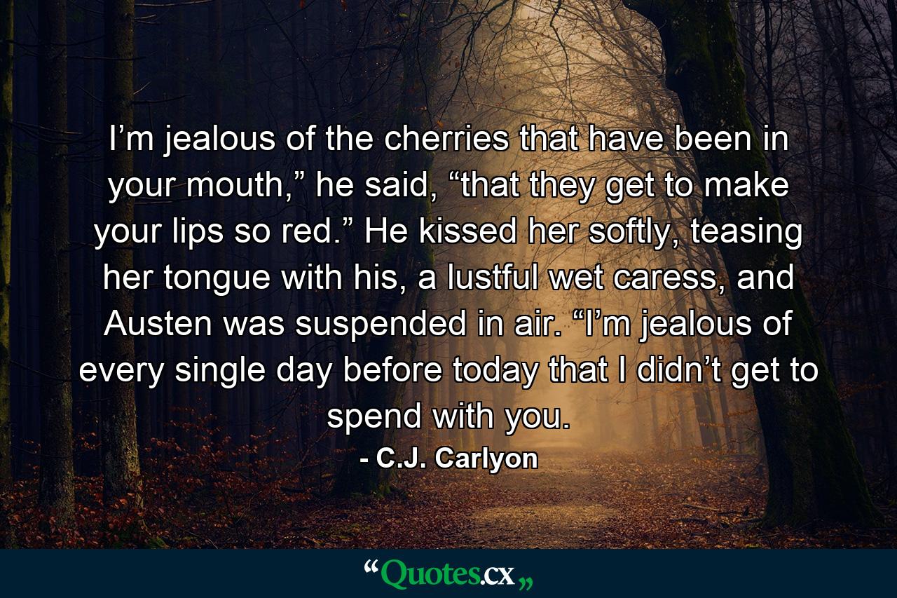 I’m jealous of the cherries that have been in your mouth,” he said, “that they get to make your lips so red.” He kissed her softly, teasing her tongue with his, a lustful wet caress, and Austen was suspended in air. “I’m jealous of every single day before today that I didn’t get to spend with you. - Quote by C.J. Carlyon