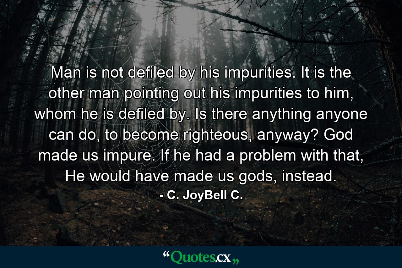 Man is not defiled by his impurities. It is the other man pointing out his impurities to him, whom he is defiled by. Is there anything anyone can do, to become righteous, anyway? God made us impure. If he had a problem with that, He would have made us gods, instead. - Quote by C. JoyBell C.