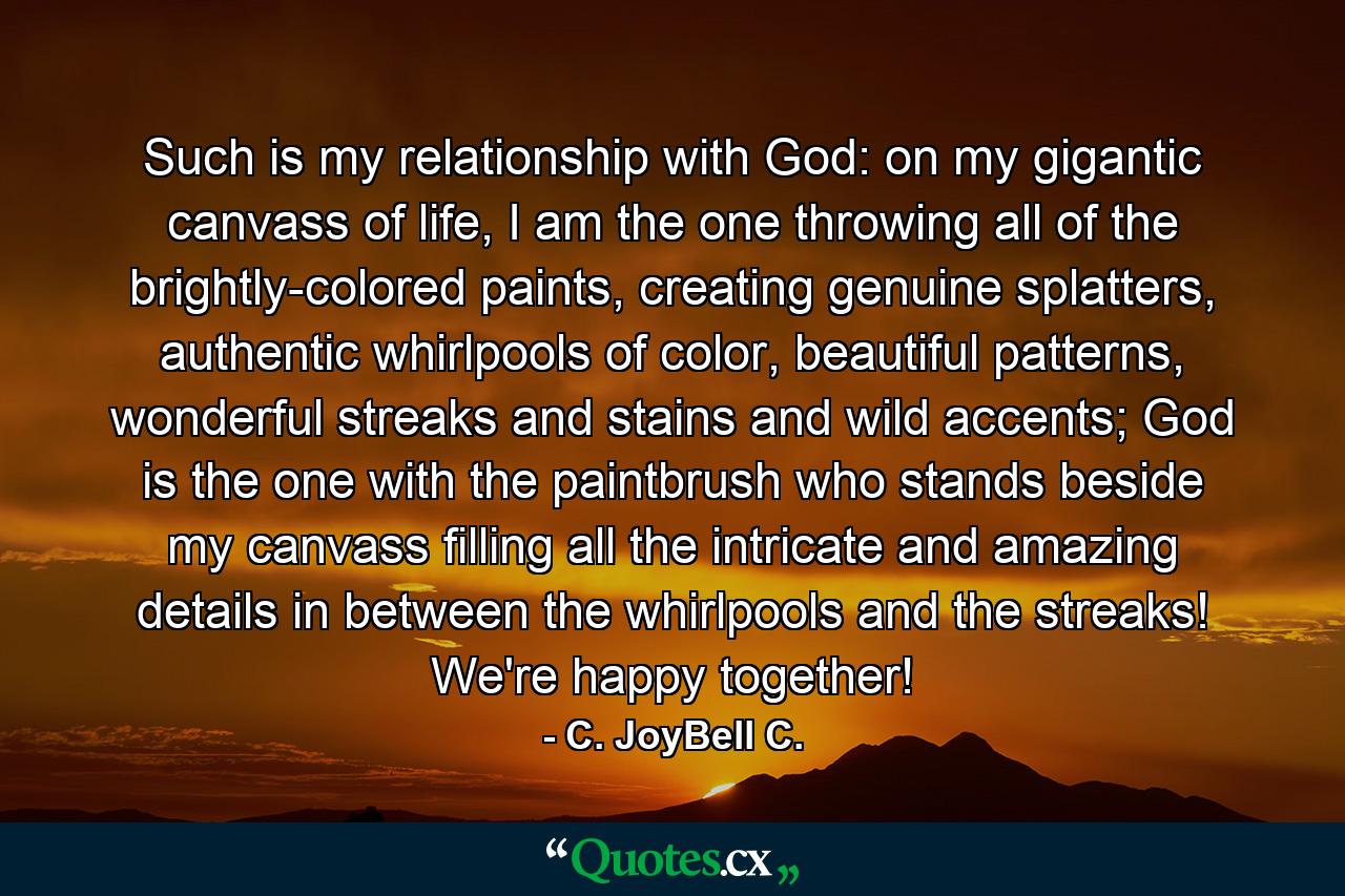 Such is my relationship with God: on my gigantic canvass of life, I am the one throwing all of the brightly-colored paints, creating genuine splatters, authentic whirlpools of color, beautiful patterns, wonderful streaks and stains and wild accents; God is the one with the paintbrush who stands beside my canvass filling all the intricate and amazing details in between the whirlpools and the streaks! We're happy together! - Quote by C. JoyBell C.