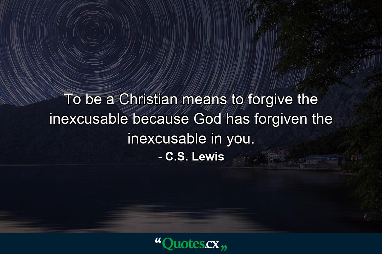 To be a Christian means to forgive the inexcusable because God has forgiven the inexcusable in you. - Quote by C.S. Lewis