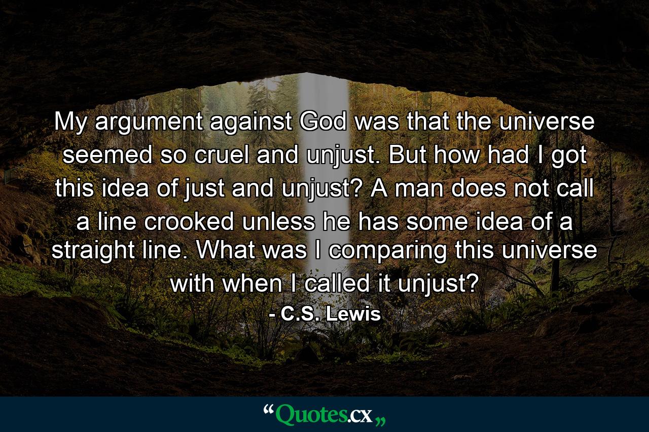 My argument against God was that the universe seemed so cruel and unjust. But how had I got this idea of just and unjust? A man does not call a line crooked unless he has some idea of a straight line. What was I comparing this universe with when I called it unjust? - Quote by C.S. Lewis