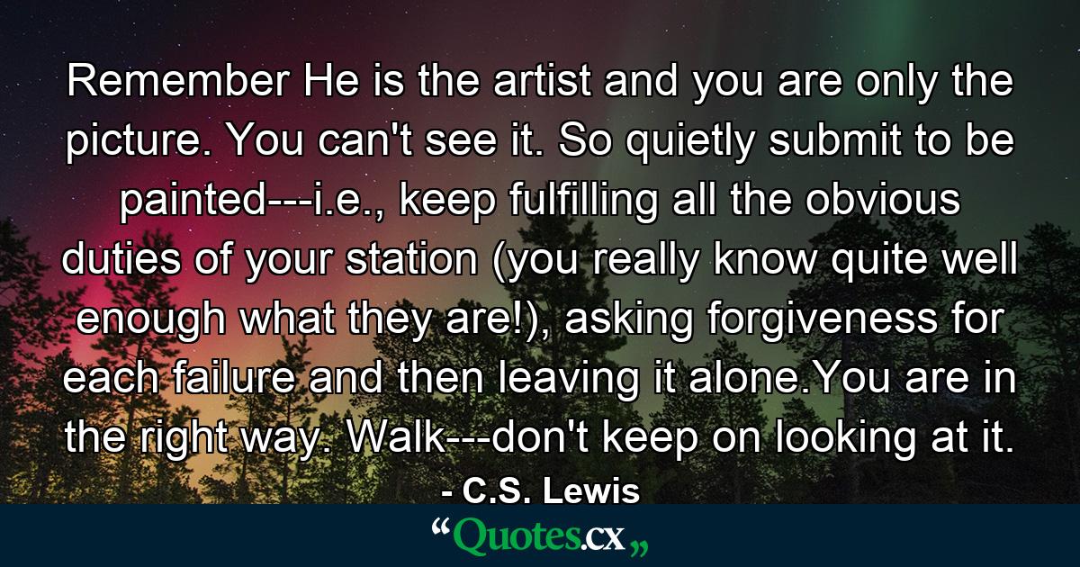 Remember He is the artist and you are only the picture. You can't see it. So quietly submit to be painted---i.e., keep fulfilling all the obvious duties of your station (you really know quite well enough what they are!), asking forgiveness for each failure and then leaving it alone.You are in the right way. Walk---don't keep on looking at it. - Quote by C.S. Lewis