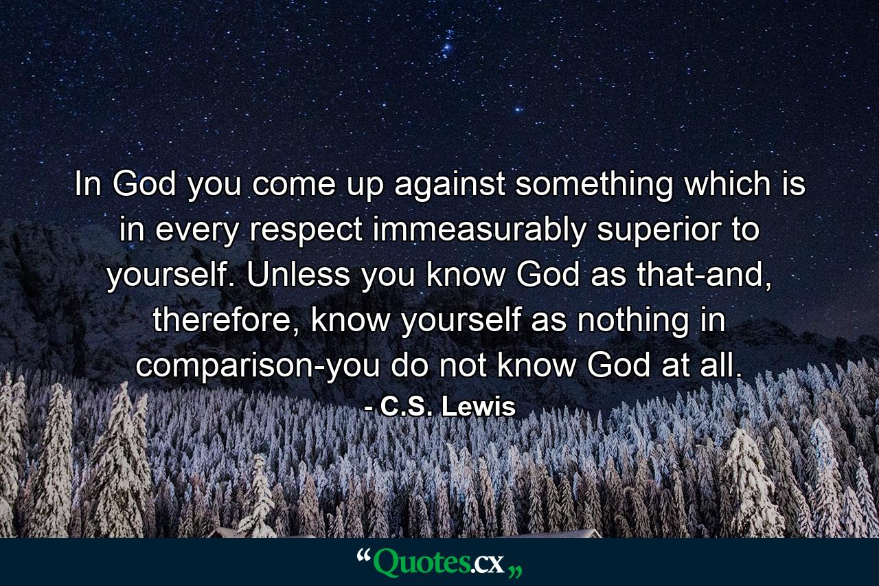 In God you come up against something which is in every respect immeasurably superior to yourself. Unless you know God as that-and, therefore, know yourself as nothing in comparison-you do not know God at all. - Quote by C.S. Lewis