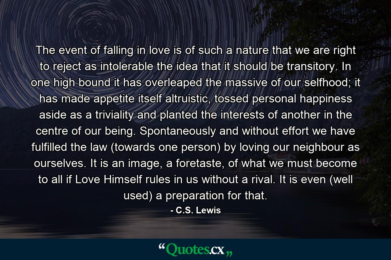 The event of falling in love is of such a nature that we are right to reject as intolerable the idea that it should be transitory. In one high bound it has overleaped the massive of our selfhood; it has made appetite itself altruistic, tossed personal happiness aside as a triviality and planted the interests of another in the centre of our being. Spontaneously and without effort we have fulfilled the law (towards one person) by loving our neighbour as ourselves. It is an image, a foretaste, of what we must become to all if Love Himself rules in us without a rival. It is even (well used) a preparation for that. - Quote by C.S. Lewis