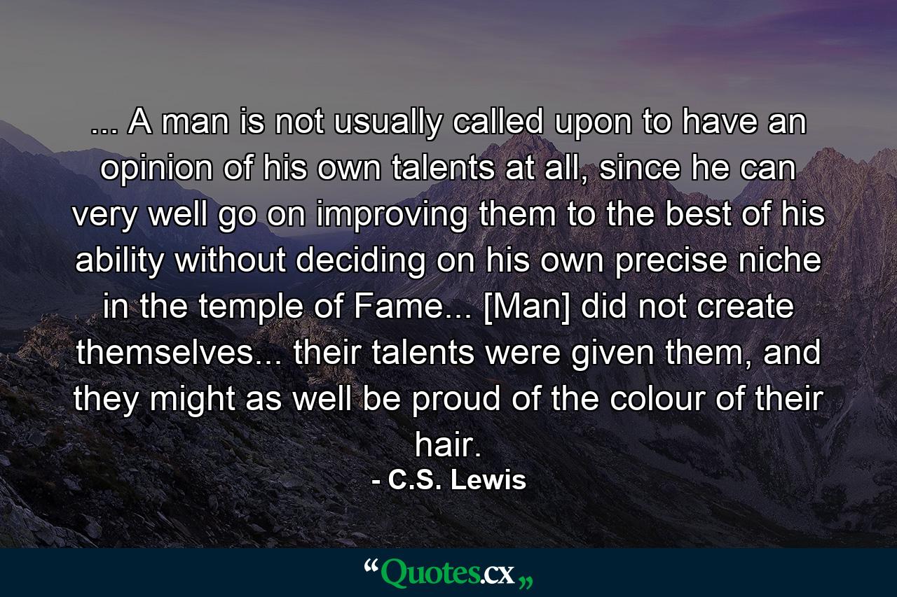 ... A man is not usually called upon to have an opinion of his own talents at all, since he can very well go on improving them to the best of his ability without deciding on his own precise niche in the temple of Fame... [Man] did not create themselves... their talents were given them, and they might as well be proud of the colour of their hair. - Quote by C.S. Lewis