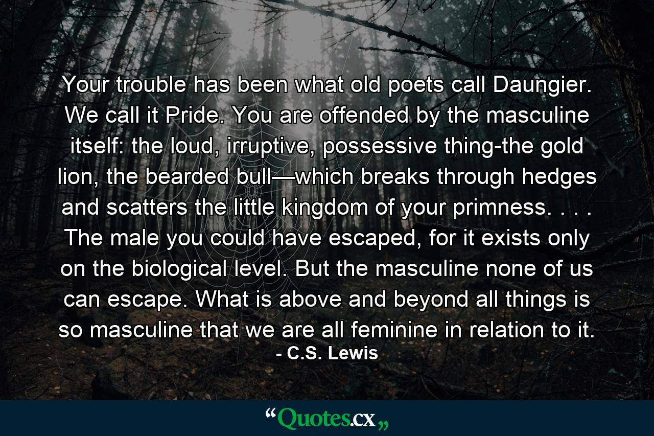 Your trouble has been what old poets call Daungier. We call it Pride. You are offended by the masculine itself: the loud, irruptive, possessive thing-the gold lion, the bearded bull—which breaks through hedges and scatters the little kingdom of your primness. . . . The male you could have escaped, for it exists only on the biological level. But the masculine none of us can escape. What is above and beyond all things is so masculine that we are all feminine in relation to it. - Quote by C.S. Lewis