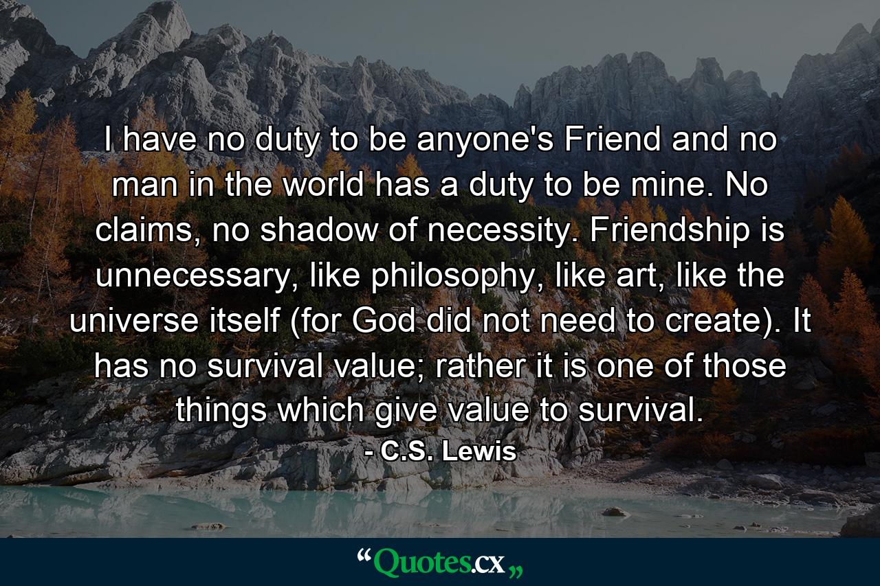 I have no duty to be anyone's Friend and no man in the world has a duty to be mine. No claims, no shadow of necessity. Friendship is unnecessary, like philosophy, like art, like the universe itself (for God did not need to create). It has no survival value; rather it is one of those things which give value to survival. - Quote by C.S. Lewis