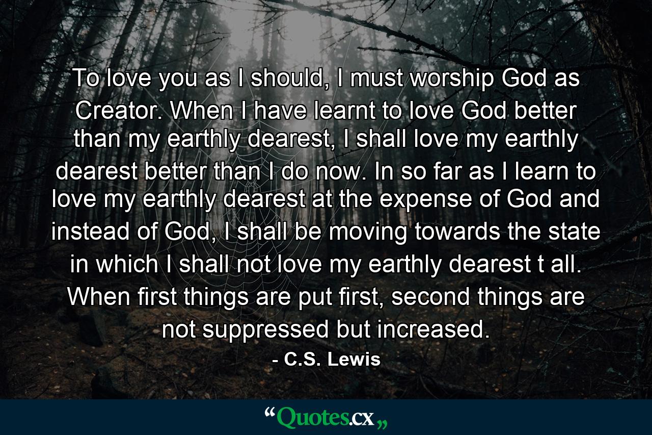 To love you as I should, I must worship God as Creator. When I have learnt to love God better than my earthly dearest, I shall love my earthly dearest better than I do now. In so far as I learn to love my earthly dearest at the expense of God and instead of God, I shall be moving towards the state in which I shall not love my earthly dearest t all. When first things are put first, second things are not suppressed but increased. - Quote by C.S. Lewis