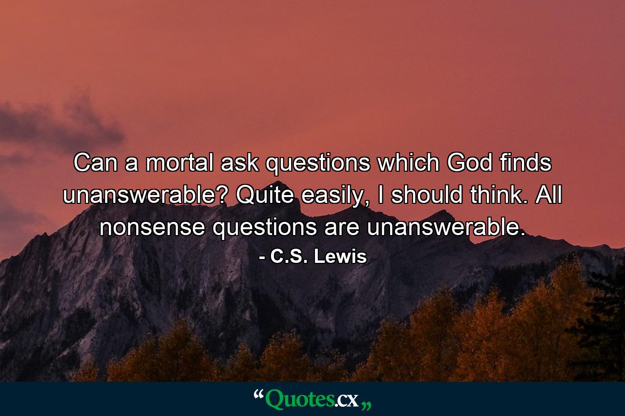 Can a mortal ask questions which God finds unanswerable? Quite easily, I should think. All nonsense questions are unanswerable. - Quote by C.S. Lewis