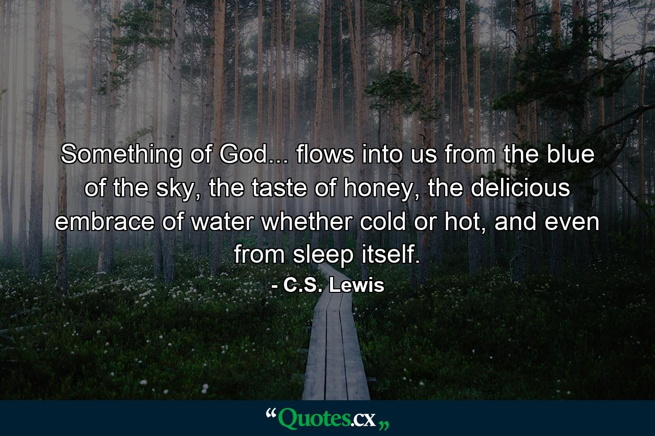 Something of God... flows into us from the blue of the sky, the taste of honey, the delicious embrace of water whether cold or hot, and even from sleep itself. - Quote by C.S. Lewis