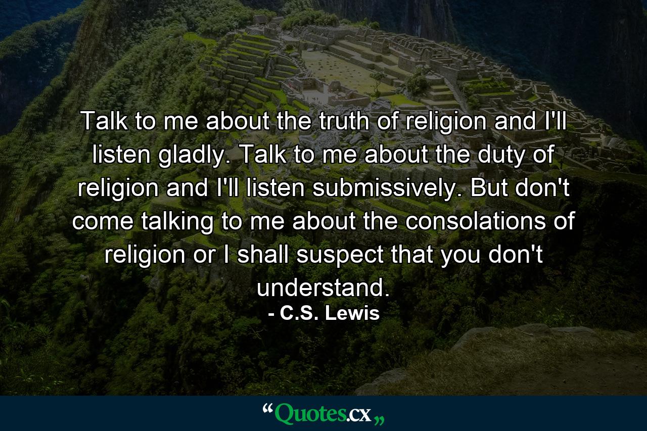 Talk to me about the truth of religion and I'll listen gladly. Talk to me about the duty of religion and I'll listen submissively. But don't come talking to me about the consolations of religion or I shall suspect that you don't understand. - Quote by C.S. Lewis