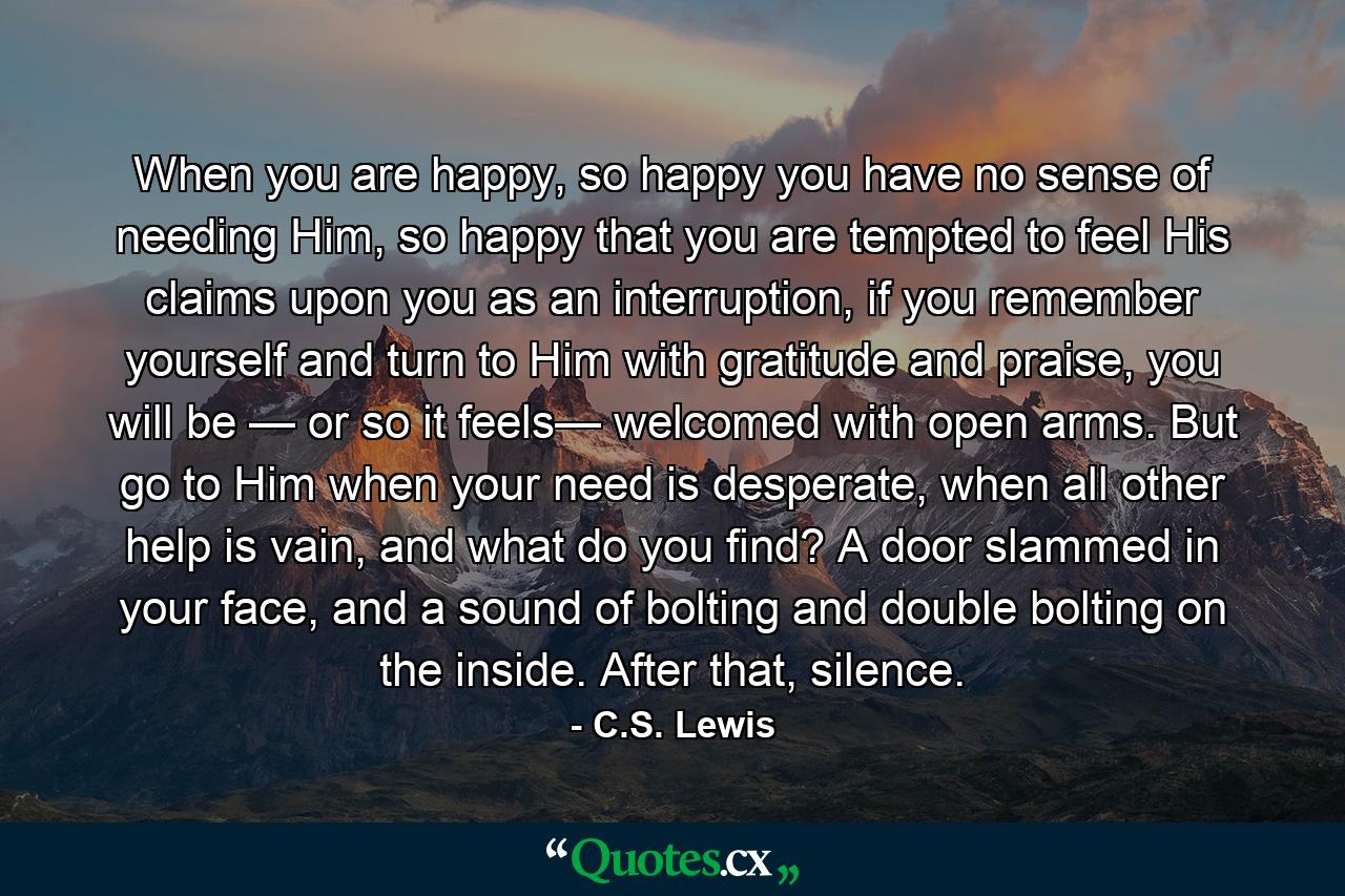 When you are happy, so happy you have no sense of needing Him, so happy that you are tempted to feel His claims upon you as an interruption, if you remember yourself and turn to Him with gratitude and praise, you will be — or so it feels— welcomed with open arms. But go to Him when your need is desperate, when all other help is vain, and what do you find? A door slammed in your face, and a sound of bolting and double bolting on the inside. After that, silence. - Quote by C.S. Lewis