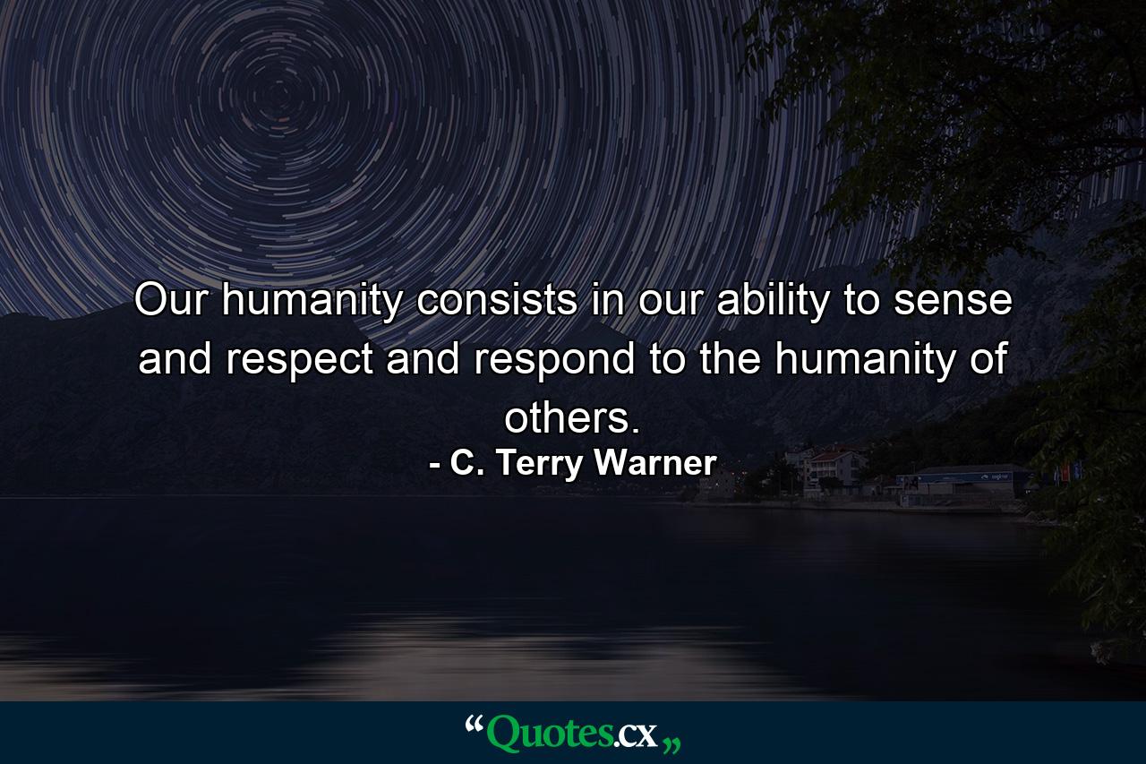 Our humanity consists in our ability to sense and respect and respond to the humanity of others. - Quote by C. Terry Warner