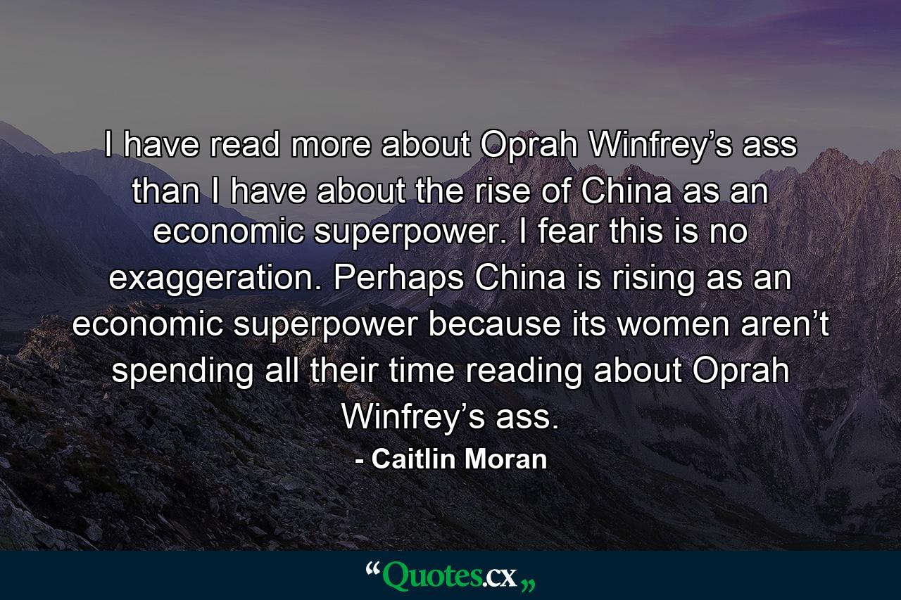 I have read more about Oprah Winfrey’s ass than I have about the rise of China as an economic superpower. I fear this is no exaggeration. Perhaps China is rising as an economic superpower because its women aren’t spending all their time reading about Oprah Winfrey’s ass. - Quote by Caitlin Moran