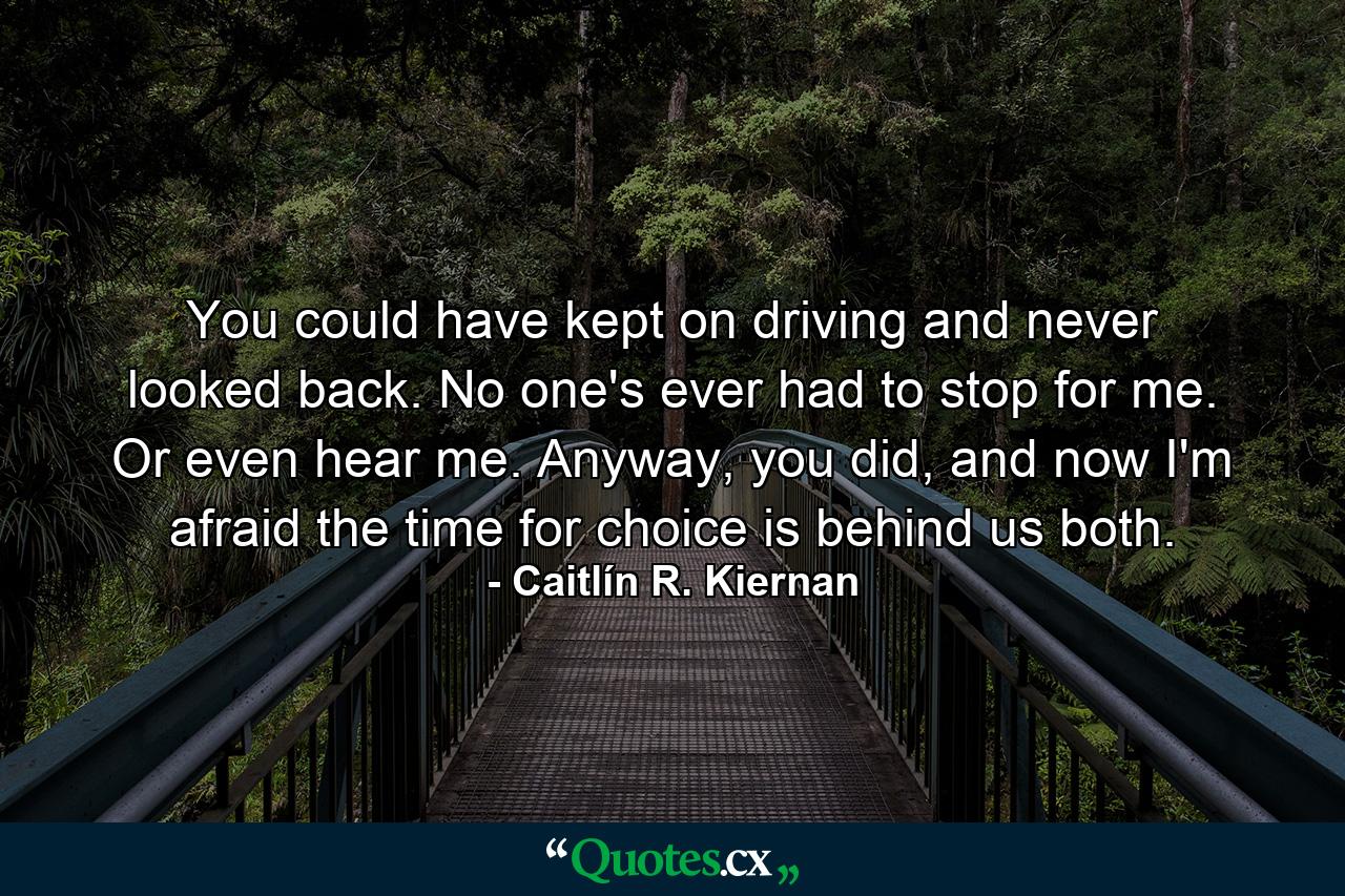 You could have kept on driving and never looked back. No one's ever had to stop for me. Or even hear me. Anyway, you did, and now I'm afraid the time for choice is behind us both. - Quote by Caitlín R. Kiernan