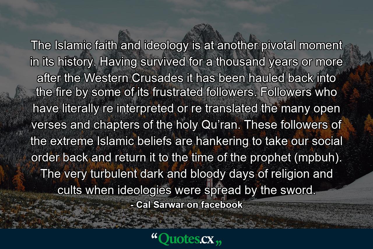 The Islamic faith and ideology is at another pivotal moment in its history. Having survived for a thousand years or more after the Western Crusades it has been hauled back into the fire by some of its frustrated followers. Followers who have literally re interpreted or re translated the many open verses and chapters of the holy Qu’ran. These followers of the extreme Islamic beliefs are hankering to take our social order back and return it to the time of the prophet (mpbuh). The very turbulent dark and bloody days of religion and cults when ideologies were spread by the sword. - Quote by Cal Sarwar on facebook