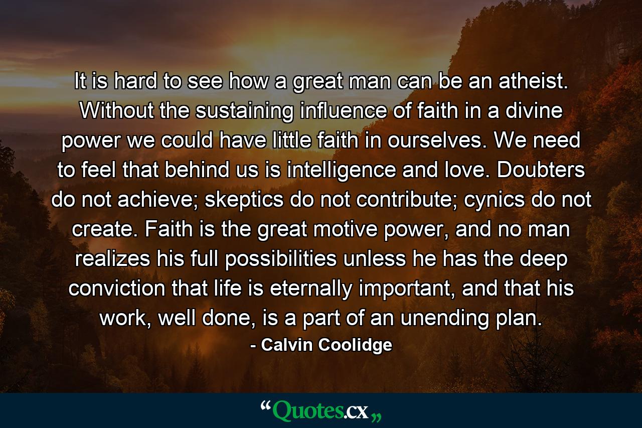 It is hard to see how a great man can be an atheist. Without the sustaining influence of faith in a divine power we could have little faith in ourselves. We need to feel that behind us is intelligence and love. Doubters do not achieve; skeptics do not contribute; cynics do not create. Faith is the great motive power, and no man realizes his full possibilities unless he has the deep conviction that life is eternally important, and that his work, well done, is a part of an unending plan. - Quote by Calvin Coolidge