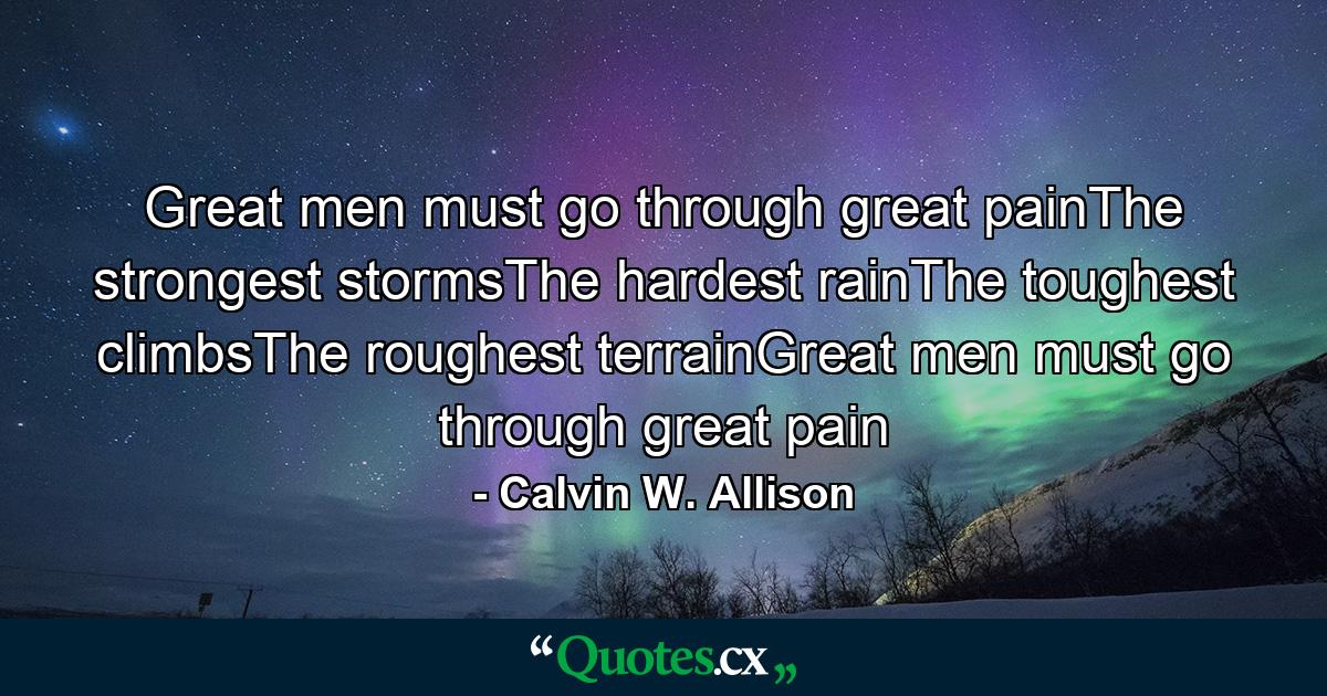 Great men must go through great painThe strongest stormsThe hardest rainThe toughest climbsThe roughest terrainGreat men must go through great pain - Quote by Calvin W. Allison