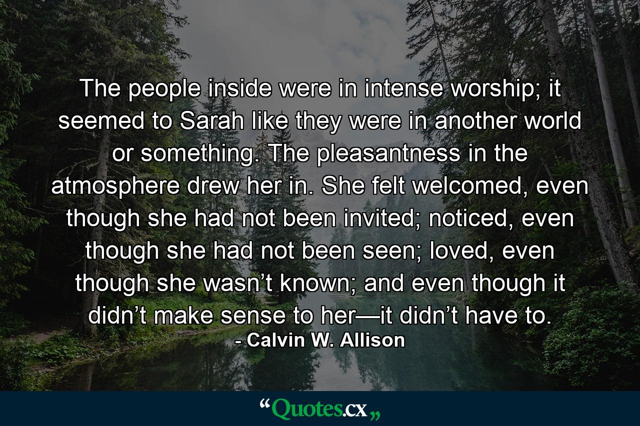 The people inside were in intense worship; it seemed to Sarah like they were in another world or something. The pleasantness in the atmosphere drew her in. She felt welcomed, even though she had not been invited; noticed, even though she had not been seen; loved, even though she wasn’t known; and even though it didn’t make sense to her—it didn’t have to. - Quote by Calvin W. Allison