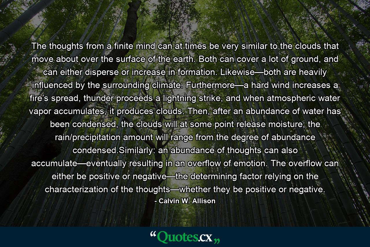 The thoughts from a finite mind can at times be very similar to the clouds that move about over the surface of the earth. Both can cover a lot of ground, and can either disperse or increase in formation. Likewise—both are heavily influenced by the surrounding climate. Furthermore—a hard wind increases a fire’s spread, thunder proceeds a lightning strike, and when atmospheric water vapor accumulates, it produces clouds. Then, after an abundance of water has been condensed, the clouds will at some point release moisture; the rain/precipitation amount will range from the degree of abundance condensed.Similarly: an abundance of thoughts can also accumulate—eventually resulting in an overflow of emotion. The overflow can either be positive or negative—the determining factor relying on the characterization of the thoughts—whether they be positive or negative. - Quote by Calvin W. Allison