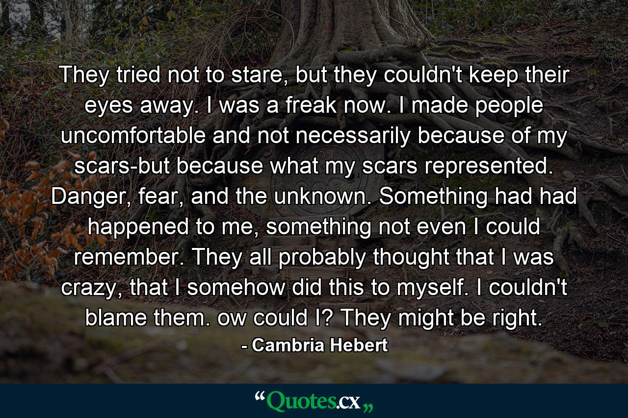 They tried not to stare, but they couldn't keep their eyes away. I was a freak now. I made people uncomfortable and not necessarily because of my scars-but because what my scars represented. Danger, fear, and the unknown. Something had had happened to me, something not even I could remember. They all probably thought that I was crazy, that I somehow did this to myself. I couldn't blame them. ow could I? They might be right. - Quote by Cambria Hebert