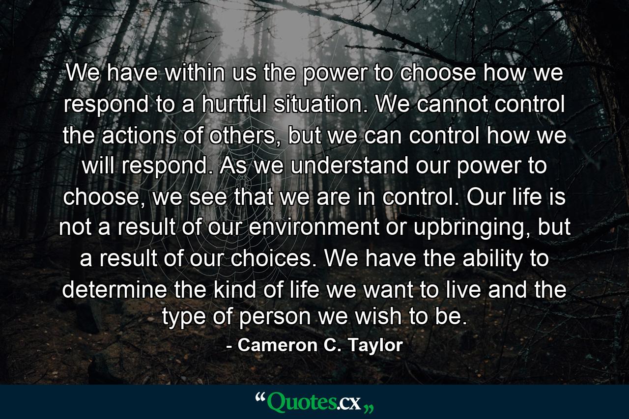 We have within us the power to choose how we respond to a hurtful situation. We cannot control the actions of others, but we can control how we will respond. As we understand our power to choose, we see that we are in control. Our life is not a result of our environment or upbringing, but a result of our choices. We have the ability to determine the kind of life we want to live and the type of person we wish to be. - Quote by Cameron C. Taylor