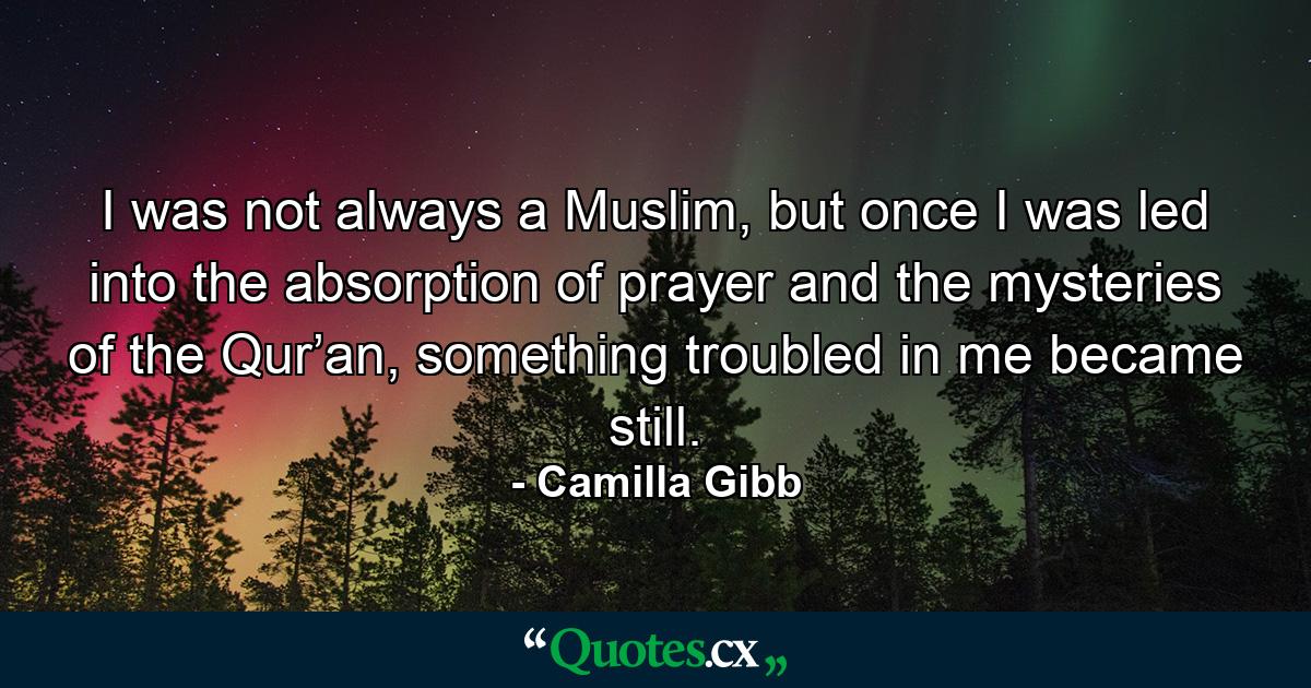 I was not always a Muslim, but once I was led into the absorption of prayer and the mysteries of the Qur’an, something troubled in me became still. - Quote by Camilla Gibb