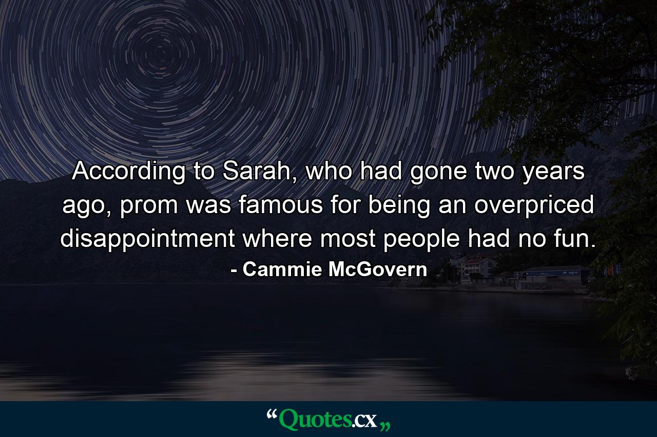 According to Sarah, who had gone two years ago, prom was famous for being an overpriced disappointment where most people had no fun. - Quote by Cammie McGovern