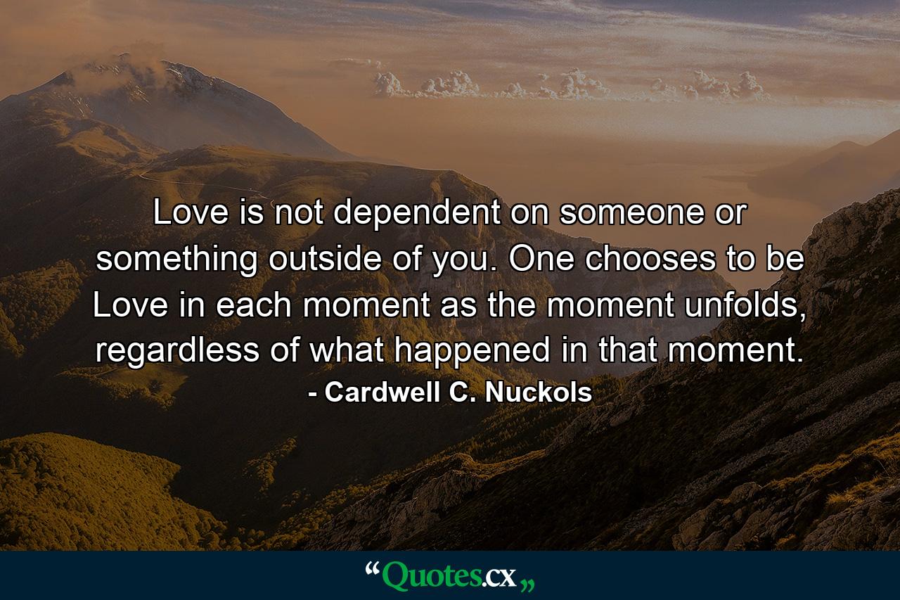 Love is not dependent on someone or something outside of you. One chooses to be Love in each moment as the moment unfolds, regardless of what happened in that moment. - Quote by Cardwell C. Nuckols