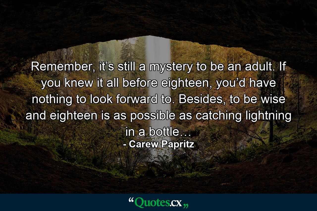 Remember, it’s still a mystery to be an adult. If you knew it all before eighteen, you’d have nothing to look forward to. Besides, to be wise and eighteen is as possible as catching lightning in a bottle… - Quote by Carew Papritz