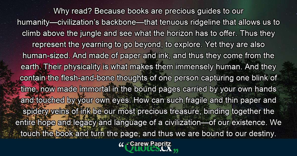 Why read? Because books are precious guides to our humanity—civilization’s backbone—that tenuous ridgeline that allows us to climb above the jungle and see what the horizon has to offer. Thus they represent the yearning to go beyond, to explore. Yet they are also human-sized. And made of paper and ink, and thus they come from the earth. Their physicality is what makes them immensely human. And they contain the flesh-and-bone thoughts of one person capturing one blink of time, now made immortal in the bound pages carried by your own hands and touched by your own eyes. How can such fragile and thin paper and spidery veins of ink be our most precious treasure, binding together the entire hope and legacy and language of a civilization—of our existence. We touch the book and turn the page, and thus we are bound to our destiny. - Quote by Carew Papritz