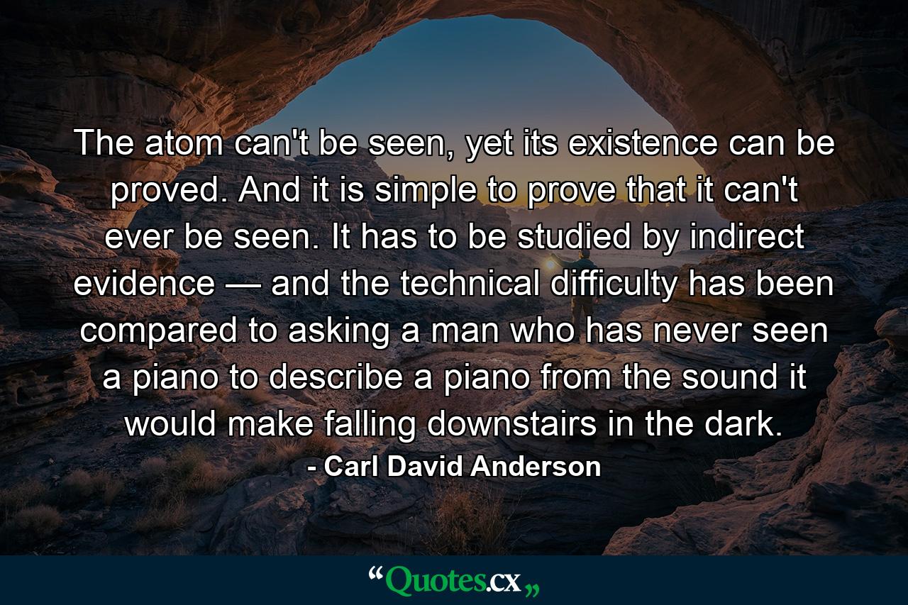 The atom can't be seen, yet its existence can be proved. And it is simple to prove that it can't ever be seen. It has to be studied by indirect evidence — and the technical difficulty has been compared to asking a man who has never seen a piano to describe a piano from the sound it would make falling downstairs in the dark. - Quote by Carl David Anderson