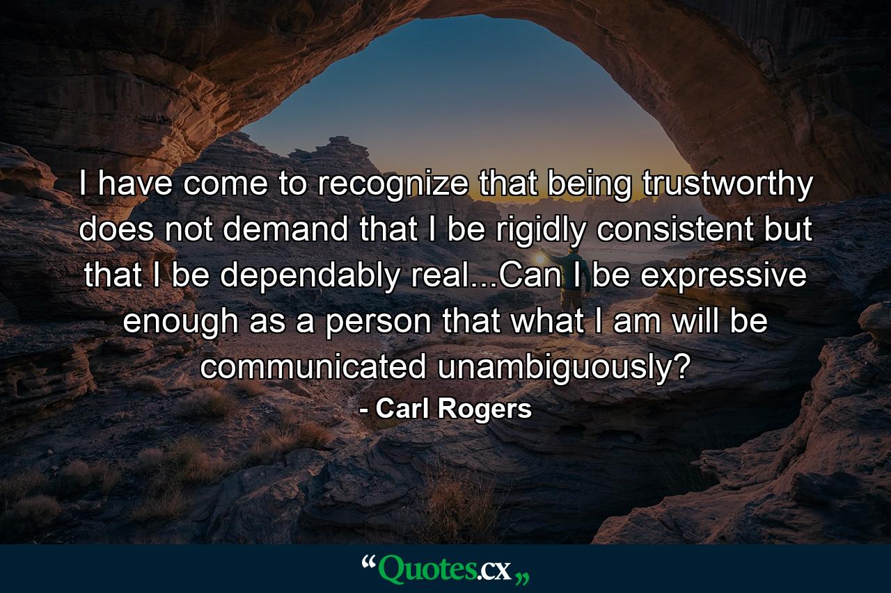 I have come to recognize that being trustworthy does not demand that I be rigidly consistent but that I be dependably real...Can I be expressive enough as a person that what I am will be communicated unambiguously? - Quote by Carl Rogers