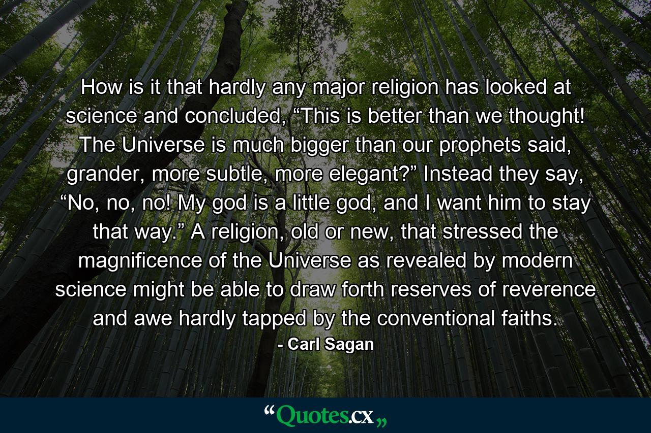 How is it that hardly any major religion has looked at science and concluded, “This is better than we thought! The Universe is much bigger than our prophets said, grander, more subtle, more elegant?” Instead they say, “No, no, no! My god is a little god, and I want him to stay that way.” A religion, old or new, that stressed the magnificence of the Universe as revealed by modern science might be able to draw forth reserves of reverence and awe hardly tapped by the conventional faiths. - Quote by Carl Sagan