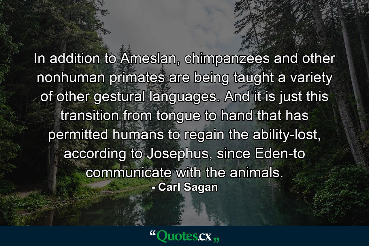 In addition to Ameslan, chimpanzees and other nonhuman primates are being taught a variety of other gestural languages. And it is just this transition from tongue to hand that has permitted humans to regain the ability-lost, according to Josephus, since Eden-to communicate with the animals. - Quote by Carl Sagan