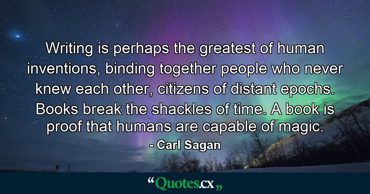 Writing is perhaps the greatest of human inventions, binding together people who never knew each other, citizens of distant epochs. Books break the shackles of time. A book is proof that humans are capable of magic. - Quote by Carl Sagan