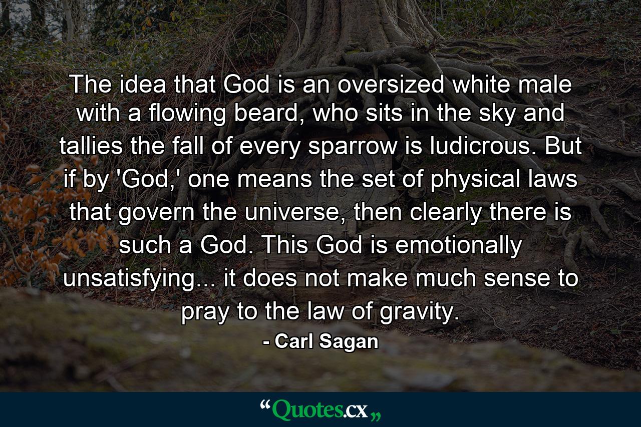 The idea that God is an oversized white male with a flowing beard, who sits in the sky and tallies the fall of every sparrow is ludicrous. But if by 'God,' one means the set of physical laws that govern the universe, then clearly there is such a God. This God is emotionally unsatisfying... it does not make much sense to pray to the law of gravity. - Quote by Carl Sagan